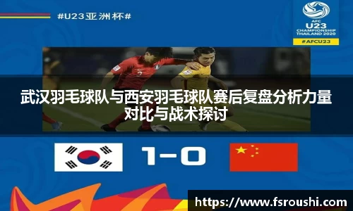 武汉羽毛球队与西安羽毛球队赛后复盘分析力量对比与战术探讨
